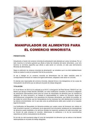 MANIPULADOR DE ALIMENTOS PARA
EL COMERCIO MINORISTA
PRESENTACIÓN.
Actualmente, el sector del comercio minorista de alimentación está afectado por varias normativas. Por un
lado, tenemos la normativa general que afecta a todos las industrias del sector alimentario, y por otro
tenemos la normativa específica que afecta a cada sector en concreto, en este caso del Comercio
Minorista de Alimentación.
Según la definición de comercio minorista de alimentación, se considera que lo es todo establecimiento
donde se realiza la venta al comprador final de los productos.
Si vas a trabajar en un comercio minorista de alimentación has de haber realizado antes la
correspondiente formación en materia de higiene alimentaria, adaptada a este sector en concreto.
Si además eres responsable del comercio minorista, deberás formar a los trabajadores en los cursos de
manipulación de alimentos que se adecuen al puesto de trabajo designado.
TITULACIÓN:
El 19 de febrero de 2010 se ha publicado en el B.O.E. la derogación del Real Decreto 109/2010 de 5 de
febrero que deroga el Real Decreto 202/2000, con esta modificación normativa, se elimina la obligación
de autorización administrativa previa para los cursos de manipulador de alimentos pero se mantiene la
obligación de dicha formación y se traslada la responsabilidad en materia de formación desde las
administraciones competentes a los operadores de empresas alimentarias, que habrán de acreditar, en
las visitas de control oficial, que los manipuladores de las empresas han sido debidamente formados en
las labores encomendadas, con lo que este curso es perfectamente válido para cumplir con el requisito
legal de formación.
Los Certificados de Manipulador de Alimentos emitidos por nuestro centro de formación son válidos en
todo el territorio nacional. La verificación de la adecuación de la formación recibida por los manipuladores
de alimentos queda trasladada a los servicios oficiales de inspección sanitarios de cada comunidad, que
en función de cada empresa en concreto, determinaran la suficiencia o no de los conocimientos
adquiridos por dichos manipuladores de alimentos.
Es por ello de vital importancia elegir el curso de manipulador de alimentos que se adecue a las labores
desempeñadas en el puesto de trabajo designado.
 