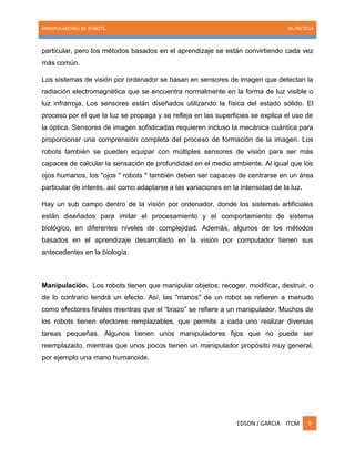 MANIPULADORES DE ROBOTS. 05/30/2014
EDSON J GARCIA ITCM 9
particular, pero los métodos basados en el aprendizaje se están convirtiendo cada vez
más común.
Los sistemas de visión por ordenador se basan en sensores de imagen que detectan la
radiación electromagnética que se encuentra normalmente en la forma de luz visible o
luz infrarroja. Los sensores están diseñados utilizando la física del estado sólido. El
proceso por el que la luz se propaga y se refleja en las superficies se explica el uso de
la óptica. Sensores de imagen sofisticadas requieren incluso la mecánica cuántica para
proporcionar una comprensión completa del proceso de formación de la imagen. Los
robots también se pueden equipar con múltiples sensores de visión para ser más
capaces de calcular la sensación de profundidad en el medio ambiente. Al igual que los
ojos humanos, los "ojos " robots " también deben ser capaces de centrarse en un área
particular de interés, así como adaptarse a las variaciones en la intensidad de la luz.
Hay un sub campo dentro de la visión por ordenador, donde los sistemas artificiales
están diseñados para imitar el procesamiento y el comportamiento de sistema
biológico, en diferentes niveles de complejidad. Además, algunos de los métodos
basados en el aprendizaje desarrollado en la visión por computador tienen sus
antecedentes en la biología.
Manipulación. Los robots tienen que manipular objetos; recoger, modificar, destruir, o
de lo contrario tendrá un efecto. Así, las "manos" de un robot se refieren a menudo
como efectores finales mientras que el ―brazo‖ se refiere a un manipulador. Muchos de
los robots tienen efectores remplazables, que permite a cada uno realizar diversas
tareas pequeñas. Algunos tienen unos manipuladores fijos que no puede ser
reemplazado, mientras que unos pocos tienen un manipulador propósito muy general,
por ejemplo una mano humanoide.
 