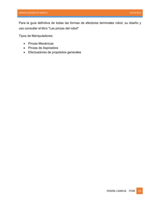 MANIPULADORES DE ROBOTS. 05/30/2014
EDSON J GARCIA ITCM 10
Para la guía definitiva de todas las formas de efectores terminales robot, su diseño y
uso consultar el libro "Las pinzas del robot"
Tipos de Manipuladores:
 Pinzas Mecánicas
 Pinzas de Aspiradora
 Efectuadores de propósitos generales
 
