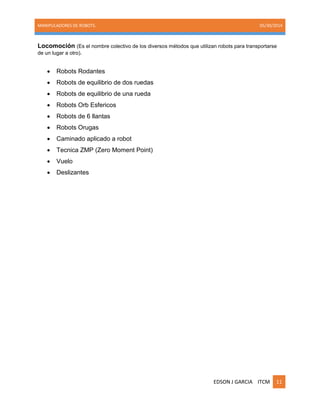 MANIPULADORES DE ROBOTS. 05/30/2014
EDSON J GARCIA ITCM 11
Locomoción (Es el nombre colectivo de los diversos métodos que utilizan robots para transportarse
de un lugar a otro).
 Robots Rodantes
 Robots de equilibrio de dos ruedas
 Robots de equilibrio de una rueda
 Robots Orb Esfericos
 Robots de 6 llantas
 Robots Orugas
 Caminado aplicado a robot
 Tecnica ZMP (Zero Moment Point)
 Vuelo
 Deslizantes
 