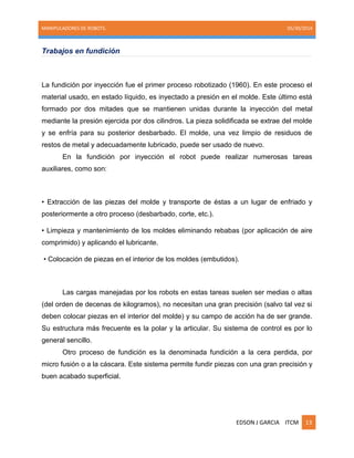 MANIPULADORES DE ROBOTS. 05/30/2014
EDSON J GARCIA ITCM 13
Trabajos en fundición
La fundición por inyección fue el primer proceso robotizado (1960). En este proceso el
material usado, en estado líquido, es inyectado a presión en el molde. Este último está
formado por dos mitades que se mantienen unidas durante la inyección del metal
mediante la presión ejercida por dos cilindros. La pieza solidificada se extrae del molde
y se enfría para su posterior desbarbado. El molde, una vez limpio de residuos de
restos de metal y adecuadamente lubricado, puede ser usado de nuevo.
En la fundición por inyección el robot puede realizar numerosas tareas
auxiliares, como son:
• Extracción de las piezas del molde y transporte de éstas a un lugar de enfriado y
posteriormente a otro proceso (desbarbado, corte, etc.).
• Limpieza y mantenimiento de los moldes eliminando rebabas (por aplicación de aire
comprimido) y aplicando el lubricante.
• Colocación de piezas en el interior de los moldes (embutidos).
Las cargas manejadas por los robots en estas tareas suelen ser medias o altas
(del orden de decenas de kilogramos), no necesitan una gran precisión (salvo tal vez si
deben colocar piezas en el interior del molde) y su campo de acción ha de ser grande.
Su estructura más frecuente es la polar y la articular. Su sistema de control es por lo
general sencillo.
Otro proceso de fundición es la denominada fundición a la cera perdida, por
micro fusión o a la cáscara. Este sistema permite fundir piezas con una gran precisión y
buen acabado superficial.
 