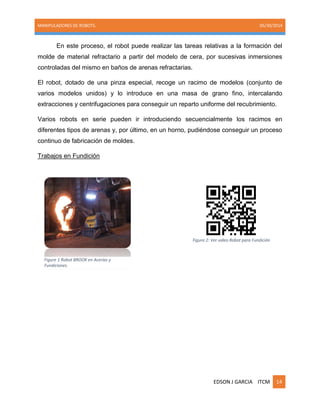 MANIPULADORES DE ROBOTS. 05/30/2014
EDSON J GARCIA ITCM 14
En este proceso, el robot puede realizar las tareas relativas a la formación del
molde de material refractario a partir del modelo de cera, por sucesivas inmersiones
controladas del mismo en baños de arenas refractarias.
El robot, dotado de una pinza especial, recoge un racimo de modelos (conjunto de
varios modelos unidos) y lo introduce en una masa de grano fino, intercalando
extracciones y centrifugaciones para conseguir un reparto uniforme del recubrimiento.
Varios robots en serie pueden ir introduciendo secuencialmente los racimos en
diferentes tipos de arenas y, por último, en un horno, pudiéndose conseguir un proceso
continuo de fabricación de moldes.
Trabajos en Fundición
Figure 1 Robot BROOK en Acerías y
Fundiciones.
Figure 2: Ver video Robot para Fundición
 