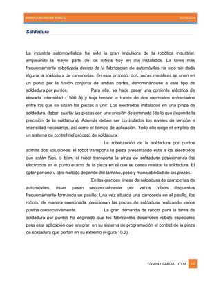 MANIPULADORES DE ROBOTS. 05/30/2014
EDSON J GARCIA ITCM 15
Soldadura
La industria automovilística ha sido la gran impulsora de la robótica industrial,
empleando la mayor parte de los robots hoy en día instalados. La tarea más
frecuentemente robotizada dentro de la fabricación de automóviles ha sido sin duda
alguna la soldadura de carrocerías. En este proceso, dos piezas metálicas se unen en
un punto por la fusión conjunta de ambas partes, denominándose a este tipo de
soldadura por puntos. Para ello, se hace pasar una corriente eléctrica de
elevada intensidad (1500 A) y baja tensión a través de dos electrodos enfrentados
entre los que se sitúan las piezas a unir. Los electrodos instalados en una pinza de
soldadura, deben sujetar las piezas con una presión determinada (de lo que depende la
precisión de la soldadura). Además deben ser controlados los niveles de tensión e
intensidad necesarios, así como el tiempo de aplicación. Todo ello exige el empleo de
un sistema de control del proceso de soldadura.
La robotización de la soldadura por puntos
admite dos soluciones: el robot transporta la pieza presentando ésta a los electrodos
que están fijos, o bien, el robot transporta la pinza de soldadura posicionando los
electrodos en el punto exacto de la pieza en el que se desea realizar la soldadura. El
optar por uno u otro método depende del tamaño, peso y manejabilidad de las piezas.
En las grandes líneas de soldadura de carrocerías de
automóviles, éstas pasan secuencialmente por varios robots dispuestos
frecuentemente formando un pasillo. Una vez situada una carrocería en el pasillo, los
robots, de manera coordinada, posicionan las pinzas de soldadura realizando varios
puntos consecutivamente. La gran demanda de robots para la tarea de
soldadura por puntos ha originado que los fabricantes desarrollen robots especiales
para esta aplicación que integran en su sistema de programación el control de la pinza
de soldadura que portan en su extremo (Figura 10.2).
 