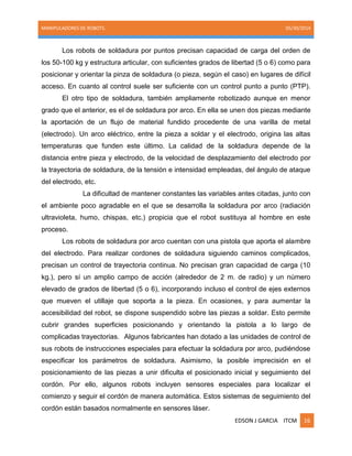 MANIPULADORES DE ROBOTS. 05/30/2014
EDSON J GARCIA ITCM 16
Los robots de soldadura por puntos precisan capacidad de carga del orden de
los 50-100 kg y estructura articular, con suficientes grados de libertad (5 o 6) como para
posicionar y orientar la pinza de soldadura (o pieza, según el caso) en lugares de difícil
acceso. En cuanto al control suele ser suficiente con un control punto a punto (PTP).
El otro tipo de soldadura, también ampliamente robotizado aunque en menor
grado que el anterior, es el de soldadura por arco. En ella se unen dos piezas mediante
la aportación de un flujo de material fundido procedente de una varilla de metal
(electrodo). Un arco eléctrico, entre la pieza a soldar y el electrodo, origina las altas
temperaturas que funden este último. La calidad de la soldadura depende de la
distancia entre pieza y electrodo, de la velocidad de desplazamiento del electrodo por
la trayectoria de soldadura, de la tensión e intensidad empleadas, del ángulo de ataque
del electrodo, etc.
La dificultad de mantener constantes las variables antes citadas, junto con
el ambiente poco agradable en el que se desarrolla la soldadura por arco (radiación
ultravioleta, humo, chispas, etc.) propicia que el robot sustituya al hombre en este
proceso.
Los robots de soldadura por arco cuentan con una pistola que aporta el alambre
del electrodo. Para realizar cordones de soldadura siguiendo caminos complicados,
precisan un control de trayectoria continua. No precisan gran capacidad de carga (10
kg.), pero sí un amplio campo de acción (alrededor de 2 m. de radio) y un número
elevado de grados de libertad (5 o 6), incorporando incluso el control de ejes externos
que mueven el utillaje que soporta a la pieza. En ocasiones, y para aumentar la
accesibilidad del robot, se dispone suspendido sobre las piezas a soldar. Esto permite
cubrir grandes superficies posicionando y orientando la pistola a lo largo de
complicadas trayectorias. Algunos fabricantes han dotado a las unidades de control de
sus robots de instrucciones especiales para efectuar la soldadura por arco, pudiéndose
especificar los parámetros de soldadura. Asimismo, la posible imprecisión en el
posicionamiento de las piezas a unir dificulta el posicionado inicial y seguimiento del
cordón. Por ello, algunos robots incluyen sensores especiales para localizar el
comienzo y seguir el cordón de manera automática. Estos sistemas de seguimiento del
cordón están basados normalmente en sensores láser.
 