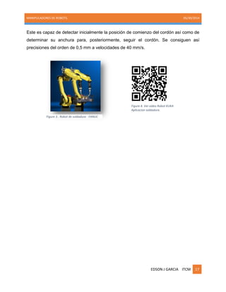 MANIPULADORES DE ROBOTS. 05/30/2014
EDSON J GARCIA ITCM 17
Este es capaz de detectar inicialmente la posición de comienzo del cordón así como de
determinar su anchura para, posteriormente, seguir el cordón. Se consiguen así
precisiones del orden de 0,5 mm a velocidades de 40 mm/s.
Figure 3.. Robot de soldadura - FANUC
Figure 4. Ver video Robot KUKA
Aplicacion soldadura.
 