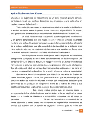 MANIPULADORES DE ROBOTS. 05/30/2014
EDSON J GARCIA ITCM 18
Aplicación de materiales. Pintura
El acabado de superficies por recubrimiento de un cierto material (pintura, esmalte,
partículas de metal, etc.) con fines decorativos o de protección, es una parte crítica en
muchos procesos de fabricación.
Tanto en la pintura como en el metalizado, esmaltado o arenado, la problemática
a resolver es similar, siendo la primera la que cuenta con mayor difusión. Su empleo
está generalizado en la fabricación de automóviles, electrodomésticos, muebles, etc.
En estos procedimientos se cubre una superficie (de forma tridimensional
y en general complicada) con una mezcla de aire y material (pintura) pulverizada
mediante una pistola. Es preciso conseguir una perfecta homogeneidad en el reparto
de la pintura, realizándose para ello un control de la viscosidad, de la distancia entre
pieza y pistola, velocidad 'de movimiento de ésta, número de pasadas, etc. Todos estos
parámetros son tradicionalmente controlados visualmente por el operario.
Por otra parte el entorno en el que se realiza la pintura es sumamente
desagradable y peligroso. En él se tiene simultáneamente un reducido espacio, una
atmósfera tóxica, un alto nivel de ruido, un riesgo de incendio, etc. Estas circunstancias
han hecho de la pintura y operaciones afines, un proceso de interesante robotización.
Con el empleo del robot se eliminan los inconvenientes ambientales y se gana en
cuanto a homogeneidad en la calidad del acabado, ahorro de pintura y productividad.
Normalmente los robots de pintura son específicos para este fin. Suelen ser
robots articulares, ligeros, con 6 o más grados de libertad que les permiten proyectar
pintura en todos los huecos de la pieza. Cuentan con protecciones especiales para
defenderse de las partículas en suspensión dentro de la cabina de pintura y sus
posibles consecuencias (explosiones, incendio, deterioros mecánicos, etc.).
Este mismo motivo origina que, en muchos casos, el
accionamiento de los robots de pintura sea hidráulico, o de ser eléctrico los cables
vayan por el interior de conductos a sobrepresión, evitándose así el riesgo de
explosión. Tal vez la característica fundamental de los
robots dedicados a estas tareas sea su método de programación. Obviamente es
preciso que cuenten con un control de trayectoria continua, pues no basta con
 