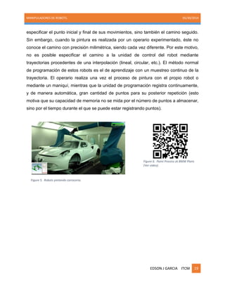 MANIPULADORES DE ROBOTS. 05/30/2014
EDSON J GARCIA ITCM 19
especificar el punto inicial y final de sus movimientos, sino también el camino seguido.
Sin embargo, cuando la pintura es realizada por un operario experimentado, éste no
conoce el camino con precisión milimétrica, siendo cada vez diferente. Por este motivo,
no es posible especificar el camino a la unidad de control del robot mediante
trayectorias procedentes de una interpolación (lineal, circular, etc.). El método normal
de programación de estos robots es el de aprendizaje con un muestreo continuo de la
trayectoria. El operario realiza una vez el proceso de pintura con el propio robot o
mediante un maniquí, mientras que la unidad de programación registra continuamente,
y de manera automática, gran cantidad de puntos para su posterior repetición (esto
motiva que su capacidad de memoria no se mida por el número de puntos a almacenar,
sino por el tiempo durante el que se puede estar registrando puntos).
Figure 5. Robots pintando carroceria.
Figure 6. Paint Process at BMW Plant.
(Ver video).
 