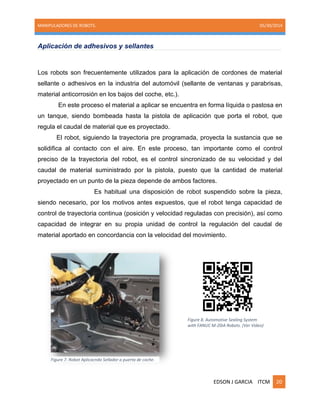 MANIPULADORES DE ROBOTS. 05/30/2014
EDSON J GARCIA ITCM 20
Aplicación de adhesivos y sellantes
Los robots son frecuentemente utilizados para la aplicación de cordones de material
sellante o adhesivos en la industria del automóvil (sellante de ventanas y parabrisas,
material anticorrosión en los bajos del coche, etc.).
En este proceso el material a aplicar se encuentra en forma líquida o pastosa en
un tanque, siendo bombeada hasta la pistola de aplicación que porta el robot, que
regula el caudal de material que es proyectado.
El robot, siguiendo la trayectoria pre programada, proyecta la sustancia que se
solidifica al contacto con el aire. En este proceso, tan importante como el control
preciso de la trayectoria del robot, es el control sincronizado de su velocidad y del
caudal de material suministrado por la pistola, puesto que la cantidad de material
proyectado en un punto de la pieza depende de ambos factores.
Es habitual una disposición de robot suspendido sobre la pieza,
siendo necesario, por los motivos antes expuestos, que el robot tenga capacidad de
control de trayectoria continua (posición y velocidad reguladas con precisión), así como
capacidad de integrar en su propia unidad de control la regulación del caudal de
material aportado en concordancia con la velocidad del movimiento.
Figure 8. Automotive Sealing System
with FANUC M-20iA Robots. (Ver Video)
Figure 7. Robot Aplicacndo Sellador a puerta de coche.
 