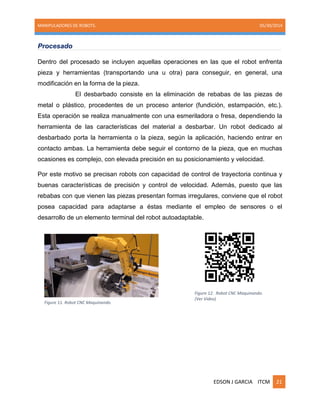 MANIPULADORES DE ROBOTS. 05/30/2014
EDSON J GARCIA ITCM 21
Procesado
Dentro del procesado se incluyen aquellas operaciones en las que el robot enfrenta
pieza y herramientas (transportando una u otra) para conseguir, en general, una
modificación en la forma de la pieza.
El desbarbado consiste en la eliminación de rebabas de las piezas de
metal o plástico, procedentes de un proceso anterior (fundición, estampación, etc.).
Esta operación se realiza manualmente con una esmeriladora o fresa, dependiendo la
herramienta de las características del material a desbarbar. Un robot dedicado al
desbarbado porta la herramienta o la pieza, según la aplicación, haciendo entrar en
contacto ambas. La herramienta debe seguir el contorno de la pieza, que en muchas
ocasiones es complejo, con elevada precisión en su posicionamiento y velocidad.
Por este motivo se precisan robots con capacidad de control de trayectoria continua y
buenas características de precisión y control de velocidad. Además, puesto que las
rebabas con que vienen las piezas presentan formas irregulares, conviene que el robot
posea capacidad para adaptarse a éstas mediante el empleo de sensores o el
desarrollo de un elemento terminal del robot autoadaptable.
Figure 12. Robot CNC Maquinando.
(Ver Video)
Figure 11. Robot CNC Maquinando.
 