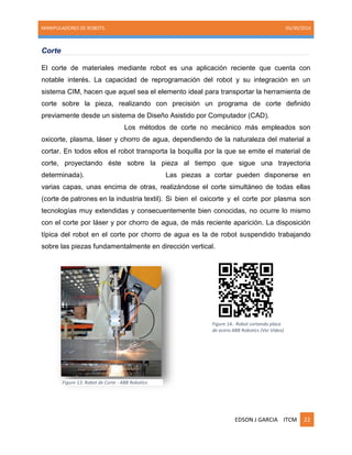 MANIPULADORES DE ROBOTS. 05/30/2014
EDSON J GARCIA ITCM 22
Corte
El corte de materiales mediante robot es una aplicación reciente que cuenta con
notable interés. La capacidad de reprogramación del robot y su integración en un
sistema CIM, hacen que aquel sea el elemento ideal para transportar la herramienta de
corte sobre la pieza, realizando con precisión un programa de corte definido
previamente desde un sistema de Diseño Asistido por Computador (CAD).
Los métodos de corte no mecánico más empleados son
oxicorte, plasma, láser y chorro de agua, dependiendo de la naturaleza del material a
cortar. En todos ellos el robot transporta la boquilla por la que se emite el material de
corte, proyectando éste sobre la pieza al tiempo que sigue una trayectoria
determinada). Las piezas a cortar pueden disponerse en
varias capas, unas encima de otras, realizándose el corte simultáneo de todas ellas
(corte de patrones en la industria textil). Si bien el oxicorte y el corte por plasma son
tecnologías muy extendidas y consecuentemente bien conocidas, no ocurre lo mismo
con el corte por láser y por chorro de agua, de más reciente aparición. La disposición
típica del robot en el corte por chorro de agua es la de robot suspendido trabajando
sobre las piezas fundamentalmente en dirección vertical.
Figure 13. Robot de Corte - ABB Robotics
Figure 14.. Robot cortando placa
de acero ABB Robotics (Ver Video)
 