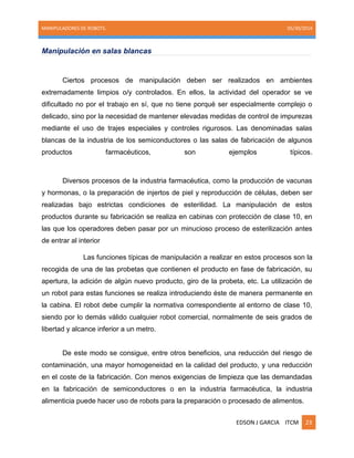 MANIPULADORES DE ROBOTS. 05/30/2014
EDSON J GARCIA ITCM 23
Manipulación en salas blancas
Ciertos procesos de manipulación deben ser realizados en ambientes
extremadamente limpios o/y controlados. En ellos, la actividad del operador se ve
dificultado no por el trabajo en sí, que no tiene porqué ser especialmente complejo o
delicado, sino por la necesidad de mantener elevadas medidas de control de impurezas
mediante el uso de trajes especiales y controles rigurosos. Las denominadas salas
blancas de la industria de los semiconductores o las salas de fabricación de algunos
productos farmacéuticos, son ejemplos típicos.
Diversos procesos de la industria farmacéutica, como la producción de vacunas
y hormonas, o la preparación de injertos de piel y reproducción de células, deben ser
realizadas bajo estrictas condiciones de esterilidad. La manipulación de estos
productos durante su fabricación se realiza en cabinas con protección de clase 10, en
las que los operadores deben pasar por un minucioso proceso de esterilización antes
de entrar al interior
Las funciones típicas de manipulación a realizar en estos procesos son la
recogida de una de las probetas que contienen el producto en fase de fabricación, su
apertura, la adición de algún nuevo producto, giro de la probeta, etc. La utilización de
un robot para estas funciones se realiza introduciendo éste de manera permanente en
la cabina. El robot debe cumplir la normativa correspondiente al entorno de clase 10,
siendo por lo demás válido cualquier robot comercial, normalmente de seis grados de
libertad y alcance inferior a un metro.
De este modo se consigue, entre otros beneficios, una reducción del riesgo de
contaminación, una mayor homogeneidad en la calidad del producto, y una reducción
en el coste de la fabricación. Con menos exigencias de limpieza que las demandadas
en la fabricación de semiconductores o en la industria farmacéutica, la industria
alimenticia puede hacer uso de robots para la preparación o procesado de alimentos.
 