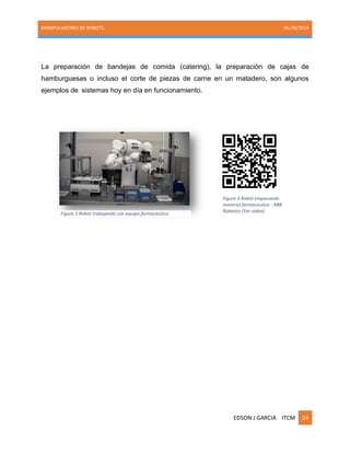 MANIPULADORES DE ROBOTS. 05/30/2014
EDSON J GARCIA ITCM 24
La preparación de bandejas de comida (catering), la preparación de cajas de
hamburguesas o incluso el corte de piezas de carne en un matadero, son algunos
ejemplos de sistemas hoy en día en funcionamiento.
Figure 3 Robot empacando
material farmaceutico - ABB
Robotics (Ver video)
Figure 2 Robot trabajando con equipo farmacéutico.
 