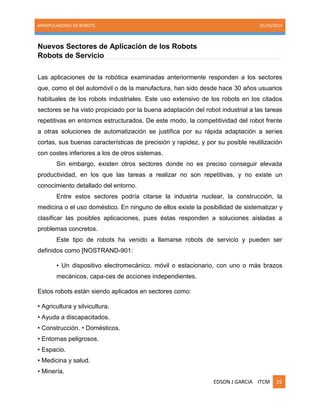 MANIPULADORES DE ROBOTS. 05/30/2014
EDSON J GARCIA ITCM 25
Nuevos Sectores de Aplicación de los Robots
Robots de Servicio
Las aplicaciones de la robótica examinadas anteriormente responden a los sectores
que, como el del automóvil o de la manufactura, han sido desde hace 30 años usuarios
habituales de los robots industriales. Este uso extensivo de los robots en los citados
sectores se ha visto propiciado por la buena adaptación del robot industrial a las tareas
repetitivas en entornos estructurados. De este modo, la competitividad del robot frente
a otras soluciones de automatización se justifica por su rápida adaptación a series
cortas, sus buenas características de precisión y rapidez, y por su posible reutilización
con costes inferiores a los de otros sistemas.
Sin embargo, existen otros sectores donde no es preciso conseguir elevada
productividad, en los que las tareas a realizar no son repetitivas, y no existe un
conocimiento detallado del entorno.
Entre estos sectores podría citarse la industria nuclear, la construcción, la
medicina o el uso doméstico. En ninguno de ellos existe la posibilidad de sistematizar y
clasificar las posibles aplicaciones, pues éstas responden a soluciones aisladas a
problemas concretos.
Este tipo de robots ha venido a llamarse robots de servicio y pueden ser
definidos como [NOSTRAND-901:
• Un dispositivo electromecánico, móvil o estacionario, con uno o más brazos
mecánicos, capa-ces de acciones independientes.
Estos robots están siendo aplicados en sectores como:
• Agricultura y silvicultura.
• Ayuda a discapacitados.
• Construcción. • Domésticos.
• Entornas peligrosos.
• Espacio.
• Medicina y salud.
• Minería.
 