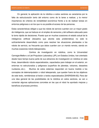 MANIPULADORES DE ROBOTS. 05/30/2014
EDSON J GARCIA ITCM 26
En general, la aplicación de la robótica a estos sectores se caracteriza por la
falta de estructuración tanto del entorno como de la tarea a realizar, y la menor
importancia de criterios de rentabilidad económica frente a la de realizar tareas en
entornos peligrosos o en los que no es posible el acceso de las personas.
Estas características obligan a que los robots de servicio cuenten con un mayor grado
de inteligencia, que se traduce en el empleo de sensores y del software adecuado para
la toma rápida de decisiones. Puesto que en muchas ocasiones el estado actual de la
inteligencia artificial (disciplina que aborda esta problemática) no está lo
suficientemente desarrollado como para resolver las situaciones planteadas a los
robots de servicio, es frecuente que éstos cuenten con un mando remoto, siendo en
muchas ocasiones robots teleoperados.
Centros de investigación en robótica, como la Universidad
Carnegie-Mellon o el Jet Propulsion Laboratory (JPL) en Estados Unidos, han orientado
desde hace tiempo buena parte de sus esfuerzos de investigación en robótica en esta
línea, desarrollando robots especializados, capacitados para trabajar en el exterior, en
entornas no estructurados y peligrosos (superficie de planetas, volcanes, desastres
nucleares, etc.). Muchos de estos sistemas responden en buena medida a los
conceptos de telemanipulador o robot teleoperado, que quedan fuera de los objetivos
de este texto, remitiéndose al lector a textos especializados [SHERIDAN-92]. Para dar
una idea general de las posibilidades de la robótica en estos sectores, se van a
comentar algunas aplicaciones concretas en las que el robot ha aportado mejoras y
beneficios al proceso primitivo.
 