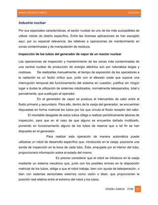 MANIPULADORES DE ROBOTS. 05/30/2014
EDSON J GARCIA ITCM 27
Industria nuclear
Por sus especiales características, el sector nuclear es uno de los más susceptibles de
utilizar robots de diseño específico. Entre las diversas aplicaciones se han escogido
aquí, por su especial relevancia, las relativas a operaciones de mantenimiento en
zonas contaminadas y de manipulación de residuos.
Inspección de los tubos del generador de vapor de un reactor nuclear
Las operaciones de inspección y mantenimiento de las zonas más contaminadas de
una central nuclear de producción de energía eléctrica son por naturaleza largas y
costosas. De realizarlas manualmente, el tiempo de exposición de los operadores a
la radiación es un factor crítico que, junto con el elevado coste que supone una
interrupción temporal del funcionamiento del sistema en cuestión, justifica sin ningún
lugar a dudas la utilización de sistemas robotizados, normalmente teleoperados, total o
parcialmente, que sustituyan al operador.
En el generador de vapor se produce el intercambio de calor entre el
fluido primario y secundario. Para ello, dentro de la vasija del generador, se encuentran
dispuestas en forma matricial los tubos por los que circula el fluido receptor del calor.
El inevitable desgaste de estos tubos obliga a realizar periódicamente labores de
inspección, para que en el caso de que alguno se encuentre dañado inutilizarlo,
poniendo en funcionamiento alguno de los tubos de reserva que a tal fin se han
dispuesto en el generador.
Para realizar esta operación de manera automática puede
utilizarse un robot de desarrollo específico que, introducido en la vasija, posicione una
sonda de inspección en la boca de cada tubo. Ésta, empujada por el interior del tubo,
proporcionará información sobre el estado del mismo.
Es preciso considerar que el robot se introduce en la vasija
mediante un sistema mecánico que, junto con los posibles errores en la disposición
matricial de los tubos, obliga a que el robot trabaje, bien con ayuda de teleoperación, o
bien con sistemas sensoriales externos como visión o láser, que proporcionen la
posición real relativa entre el extremo del robot y los tubos.
 