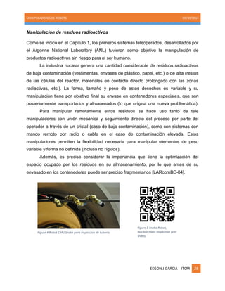 MANIPULADORES DE ROBOTS. 05/30/2014
EDSON J GARCIA ITCM 28
Manipulación de residuos radioactivos
Como se indicó en el Capítulo 1, los primeros sistemas teleoperados, desarrollados por
el Argonne National Laboratory (ANL) tuvieron como objetivo la manipulación de
productos radioactivos sin riesgo para el ser humano.
La industria nuclear genera una cantidad considerable de residuos radioactivos
de baja contaminación (vestimentas, envases de plástico, papel, etc.) o de alta (restos
de las células del reactor, materiales en contacto directo prolongado con las zonas
radiactivas, etc.). La forma, tamaño y peso de estos desechos es variable y su
manipulación tiene por objetivo final su envase en contenedores especiales, que son
posteriormente transportados y almacenados (lo que origina una nueva problemática).
Para manipular remotamente estos residuos se hace uso tanto de tele
manipuladores con unión mecánica y seguimiento directo del proceso por parte del
operador a través de un cristal (caso de baja contaminación), como con sistemas con
mando remoto por radio o cable en el caso de contaminación elevada. Estos
manipuladores permiten la flexibilidad necesaria para manipular elementos de peso
variable y forma no definida (incluso no rígidos).
Además, es preciso considerar la importancia que tiene la optimización del
espacio ocupado por los residuos en su almacenamiento, por lo que antes de su
envasado en los contenedores puede ser preciso fragmentarlos [LARcomBE-84],
Figure 4 Robot CMU Snake para inspeccion de tuberia.
Figure 5 Snake Robot,
Nuclear Plant Inspection (Ver
Video)
 