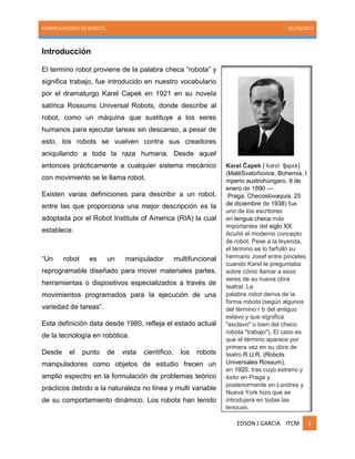 MANIPULADORES DE ROBOTS. 05/30/2014
EDSON J GARCIA ITCM 2
Introducción
El termino robot proviene de la palabra checa ‖robota‖ y
significa trabajo, fue introducido en nuestro vocabulario
por el dramaturgo Karel Capek en 1921 en su novela
satírica Rossums Universal Robots, donde describe al
robot, como un máquina que sustituye a los seres
humanos para ejecutar tareas sin descanso, a pesar de
esto, los robots se vuelven contra sus creadores
aniquilando a toda la raza humana. Desde aquel
entonces prácticamente a cualquier sistema mecánico
con movimiento se le llama robot.
Existen varias definiciones para describir a un robot,
entre las que proporciona una mejor descripción es la
adoptada por el Robot Institute of America (RIA) la cual
establece:
―Un robot es un manipulador multifuncional
reprogramable diseñado para mover materiales partes,
herramientas o dispositivos especializados a través de
movimientos programados para la ejecución de una
variedad de tareas‖.
Esta definición data desde 1980, refleja el estado actual
de la tecnología en robótica.
Desde el punto de vista científico, los robots
manipuladores como objetos de estudio frecen un
amplio espectro en la formulación de problemas teórico
prácticos debido a la naturaleza no línea y multi variable
de su comportamiento dinámico. Los robots han tenido
Karel Čapek [ˈkarɛl ˈʧapɛk]
(MaléSvatoňovice, Bohemia, I
mperio austrohúngaro, 9 de
enero de 1890 —
Praga, Checoslovaquia, 25
de diciembre de 1938) fue
uno de los escritores
en lengua checa más
importantes del siglo XX.
Acuñó el moderno concepto
de robot. Pese a la leyenda,
el término se lo farfulló su
hermano Josef entre pinceles
cuando Karel le preguntaba
sobre cómo llamar a esos
seres de su nueva obra
teatral. La
palabra robot deriva de la
forma robota (según algunos
del término r´b del antiguo
eslavo y que significa
"esclavo" o bien del checo
robota "trabajo"). El caso es
que el término aparece por
primera vez en su obra de
teatro R.U.R. (Robots
Universales Rossum),
en 1920, tras cuyo estreno y
éxito en Praga y
posteriormente en Londres y
Nueva York hizo que se
introdujera en todas las
lenguas.
 
