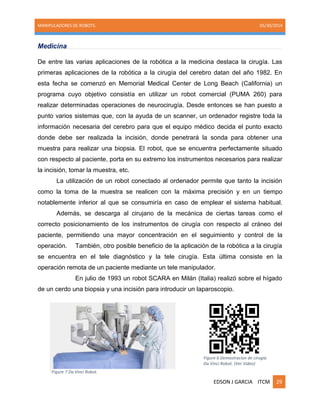MANIPULADORES DE ROBOTS. 05/30/2014
EDSON J GARCIA ITCM 29
Medicina
De entre las varias aplicaciones de la robótica a la medicina destaca la cirugía. Las
primeras aplicaciones de la robótica a la cirugía del cerebro datan del año 1982. En
esta fecha se comenzó en Memorial Medical Center de Long Beach (California) un
programa cuyo objetivo consistía en utilizar un robot comercial (PUMA 260) para
realizar determinadas operaciones de neurocirugía. Desde entonces se han puesto a
punto varios sistemas que, con la ayuda de un scanner, un ordenador registre toda la
información necesaria del cerebro para que el equipo médico decida el punto exacto
donde debe ser realizada la incisión, donde penetrará la sonda para obtener una
muestra para realizar una biopsia. El robot, que se encuentra perfectamente situado
con respecto al paciente, porta en su extremo los instrumentos necesarios para realizar
la incisión, tomar la muestra, etc.
La utilización de un robot conectado al ordenador permite que tanto la incisión
como la toma de la muestra se realicen con la máxima precisión y en un tiempo
notablemente inferior al que se consumiría en caso de emplear el sistema habitual.
Además, se descarga al cirujano de la mecánica de ciertas tareas como el
correcto posicionamiento de los instrumentos de cirugía con respecto al cráneo del
paciente, permitiendo una mayor concentración en el seguimiento y control de la
operación. También, otro posible beneficio de la aplicación de la robótica a la cirugía
se encuentra en el tele diagnóstico y la tele cirugía. Esta última consiste en la
operación remota de un paciente mediante un tele manipulador.
En julio de 1993 un robot SCARA en Milán (Italia) realizó sobre el hígado
de un cerdo una biopsia y una incisión para introducir un laparoscopio.
Figure 7 Da Vinci Robot.
Figure 6 Demostracion de cirugia
Da Vinci Robot. (Ver Video)
 