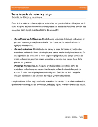 MANIPULADORES DE ROBOTS. 05/30/2014
EDSON J GARCIA ITCM 31
Transferencia de materia y carga
Robots de Carga y descarga
Estas aplicaciones son de manejos de material en las que el robot se utiliza para servir
a una máquina de producción transfiriendo piezas a/o desde las máquinas. Existen tres
casos que caen dentro de ésta categoría de aplicación:
 Carga/Descarga de Máquinas. El robot carga una pieza de trabajo en bruto en el
proceso y descarga una pieza acabada. Una operación de mecanizado es un
ejemplo de este caso.
 Carga de máquinas. El robot debe de cargar la pieza de trabajo en bruto a los
materiales en las máquinas, pero la pieza se extrae mediante algún otro medio. En
una operación de prensado, el robot se puede programar para cargar láminas de
metal en la prensa, pero las piezas acabadas se permite que caigan fuera de la
prensa por gravedad.
 Descarga de máquinas. La máquina produce piezas acabadas a partir de
materiales en bruto que se cargan directamente en la máquina sin la ayuda de
robots. El robot descarga la pieza de la máquina. Ejemplos de ésta categoría
incluyen aplicaciones de fundición de troquel y moldeado plástico.
La aplicación se tipifica mejor mediante una célula de trabajo con el robot en el centro
que consta de la máquina de producción, el robot y alguna forma de entrega de piezas.
 