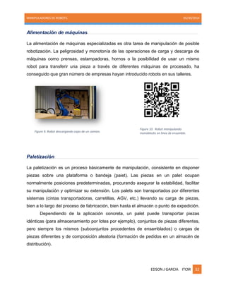 MANIPULADORES DE ROBOTS. 05/30/2014
EDSON J GARCIA ITCM 32
Alimentación de máquinas
La alimentación de máquinas especializadas es otra tarea de manipulación de posible
robotización. La peligrosidad y monotonía de las operaciones de carga y descarga de
máquinas como prensas, estampadoras, hornos o la posibilidad de usar un mismo
robot para transferir una pieza a través de diferentes máquinas de procesado, ha
conseguido que gran número de empresas hayan introducido robots en sus talleres.
Paletización
La paletización es un proceso básicamente de manipulación, consistente en disponer
piezas sobre una plataforma o bandeja (paiet). Las piezas en un palet ocupan
normalmente posiciones predeterminadas, procurando asegurar la estabilidad, facilitar
su manipulación y optimizar su extensión. Los palets son transportados por diferentes
sistemas (cintas transportadoras, carretillas, AGV, etc.) llevando su carga de piezas,
bien a lo largo del proceso de fabricación, bien hasta el almacén o punto de expedición.
Dependiendo de la aplicación concreta, un palet puede transportar piezas
idénticas (para almacenamiento por lotes por ejemplo), conjuntos de piezas diferentes,
pero siempre los mismos (subconjuntos procedentes de ensamblados) o cargas de
piezas diferentes y de composición aleatoria (formación de pedidos en un almacén de
distribución).
Figure 9. Robot descargando cajas de un camion.
Figure 10. Robot manipulando
monoblocks en linea de ensamble.
 