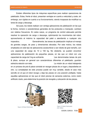 MANIPULADORES DE ROBOTS. 05/30/2014
EDSON J GARCIA ITCM 33
Existen diferentes tipos de máquinas específicas para realizar operaciones de
paletizado. Estas, frente al robot, presentan ventajas en cuanto a velocidad y coste, sin
embargo, son rígidas en cuanto a su funcionamiento, siendo incapaces de modificar su
tarea de carga y descarga.
Así pues, los robots realizan con ventaja aplicaciones de paletización en las que
la forma, número o características generales de los productos a manipular, cambian
con relativa frecuencia. En estos casos, un programa de control adecuado permite
resolver la operación de carga o descarga, optimizando los movimientos del robot,
aprovechando al máximo la capacidad del palet o atendiendo a cualquier otro
imperativo. Generalmente, las tareas de paletización implican el manejo
de grandes cargas, de peso y dimensiones elevadas. Por este motivo, los robots
empleados en este tipo de aplicaciones acostumbran a ser robots de gran tamaño, con
una capacidad de carga de 10 a 100 kg. No obstante, se pueden encontrar
aplicaciones de paletización de pequeñas piezas, en las que un robot con una
capacidad de carga de 5 kg es suficiente. Las denominadas tareas de pick
& place, aunque en general con características diferentes al paletizado, guardan
estrecha relación con éste. La misión de un robot trabajando
en un proceso de pick & place consiste en recoger piezas de un lugar y depositarlas en
otro. La complejidad de este proceso puede ser muy variable, desde el caso más
sencillo en el que el robot recoge y deja las piezas en una posición prefijada, hasta
aquellas aplicaciones en las que el robot precise de sensores externos, como visión
artificial o tacto, para determinar la posición de recogida y colocación de las piezas.
Figure 10 Robot Paletizador
Figure 11 Robot Paletizador
(Ver Video)
 