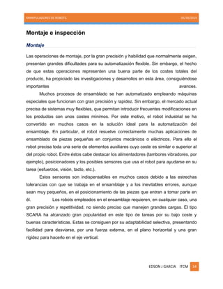 MANIPULADORES DE ROBOTS. 05/30/2014
EDSON J GARCIA ITCM 34
Montaje e inspección
Montaje
Las operaciones de montaje, por la gran precisión y habilidad que normalmente exigen,
presentan grandes dificultades para su automatización flexible. Sin embargo, el hecho
de que estas operaciones representen una buena parte de los costes totales del
producto, ha propiciado las investigaciones y desarrollos en esta área, consiguiéndose
importantes avances.
Muchos procesos de ensamblado se han automatizado empleando máquinas
especiales que funcionan con gran precisión y rapidez. Sin embargo, el mercado actual
precisa de sistemas muy flexibles, que permitan introducir frecuentes modificaciones en
los productos con unos costes mínimos. Por este motivo, el robot industrial se ha
convertido en muchos casos en la solución ideal para la automatización del
ensamblaje. En particular, el robot resuelve correctamente muchas aplicaciones de
ensamblado de piezas pequeñas en conjuntos mecánicos o eléctricos. Para ello el
robot precisa toda una serie de elementos auxiliares cuyo coste es similar o superior al
del propio robot. Entre éstos cabe destacar los alimentadores (tambores vibradores, por
ejemplo), posicionadores y los posibles sensores que usa el robot para ayudarse en su
tarea (esfuerzos, visión, tacto, etc.).
Estos sensores son indispensables en muchos casos debido a las estrechas
tolerancias con que se trabaja en el ensamblaje y a los inevitables errores, aunque
sean muy pequeños, en el posicionamiento de las piezas que entran a tomar parte en
él. Los robots empleados en el ensamblaje requieren, en cualquier caso, una
gran precisión y repetitividad, no siendo preciso que manejen grandes cargas. El tipo
SCARA ha alcanzado gran popularidad en este tipo de tareas por su bajo coste y
buenas características. Estas se consiguen por su adaptabilidad selectiva, presentando
facilidad para desviarse, por una fuerza externa, en el plano horizontal y una gran
rigidez para hacerlo en el eje vertical.
 