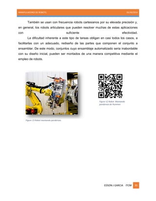 MANIPULADORES DE ROBOTS. 05/30/2014
EDSON J GARCIA ITCM 35
También se usan con frecuencia robots cartesianos por su elevada precisión y,
en general, los robots articulares que pueden resolver muchas de estas aplicaciones
con suficiente efectividad.
La dificultad inherente a este tipo de tareas obligan en casi todos los casos, a
facilitarlas con un adecuado, rediseño de las partes que componen el conjunto a
ensamblar. De este modo, conjuntos cuyo ensamblaje automatizado seria inabordable
con su diseño inicial, pueden ser montados de una manera competitiva mediante el
empleo de robots.
Figure 12 Robot Montando
parabrisas de Hummer.
Figure 13 Robot montando parabrisas.
 
