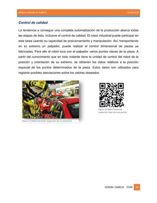 MANIPULADORES DE ROBOTS. 05/30/2014
EDSON J GARCIA ITCM 36
Control de calidad
La tendencia a conseguir una completa automatización de la producción abarca todas
las etapas de ésta, inclusive el control de calidad. El robot industrial puede participar en
esta tarea usando su capacidad de posicionamiento y manipulación. Así, transportando
en su extremo un palpador, puede realizar el control dimensional de piezas ya
fabricadas. Para ello el robot toca con el palpador varios puntos claves de la pieza. A
partir del conocimiento que en todo instante tiene la unidad de control del robot de la
posición y orientación de su extremo, se obtienen los datos relativos a la posición
espacial de los puntos determinados de la pieza. Estos datos son utilizados para
registrar posibles desviaciones sobre los valores deseados.
Figure 14 Robot haciendo
inspeccion laser de una puerta.
Figure 15 Robot haciendo inspeccion de un automovil.
 