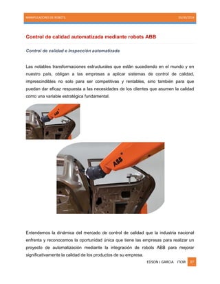MANIPULADORES DE ROBOTS. 05/30/2014
EDSON J GARCIA ITCM 37
Control de calidad automatizada mediante robots ABB
Control de calidad e Inspección automatizada
Las notables transformaciones estructurales que están sucediendo en el mundo y en
nuestro país, obligan a las empresas a aplicar sistemas de control de calidad,
imprescindibles no solo para ser competitivas y rentables, sino también para que
puedan dar eficaz respuesta a las necesidades de los clientes que asumen la calidad
como una variable estratégica fundamental.
Entendemos la dinámica del mercado de control de calidad que la industria nacional
enfrenta y reconocemos la oportunidad única que tiene las empresas para realizar un
proyecto de automatización mediante la integración de robots ABB para mejorar
significativamente la calidad de los productos de su empresa.
 
