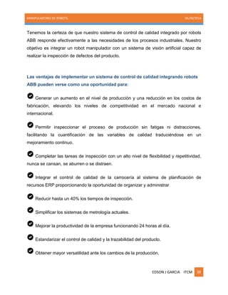 MANIPULADORES DE ROBOTS. 05/30/2014
EDSON J GARCIA ITCM 38
Tenemos la certeza de que nuestro sistema de control de calidad integrado por robots
ABB responde efectivamente a las necesidades de los procesos industriales. Nuestro
objetivo es integrar un robot manipulador con un sistema de visión artificial capaz de
realizar la inspección de defectos del producto.
Las ventajas de implementar un sistema de control de calidad integrando robots
ABB pueden verse como una oportunidad para:
Generar un aumento en el nivel de producción y una reducción en los costos de
fabricación, elevando los niveles de competitividad en el mercado nacional e
internacional.
Permitir inspeccionar el proceso de producción sin fatigas ni distracciones,
facilitando la cuantificación de las variables de calidad traduciéndose en un
mejoramiento continuo.
Completar las tareas de inspección con un alto nivel de flexibilidad y repetitividad,
nunca se cansan, se aburren o se distraen.
Integrar el control de calidad de la carrocería al sistema de planificación de
recursos ERP proporcionando la oportunidad de organizar y administrar
Reducir hasta un 40% los tiempos de inspección.
Simplificar los sistemas de metrología actuales.
Mejorar la productividad de la empresa funcionando 24 horas al día.
Estandarizar el control de calidad y la trazabilidad del producto.
Obtener mayor versatilidad ante los cambios de la producción.
 