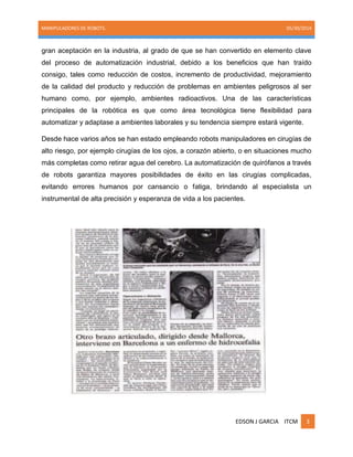 MANIPULADORES DE ROBOTS. 05/30/2014
EDSON J GARCIA ITCM 3
gran aceptación en la industria, al grado de que se han convertido en elemento clave
del proceso de automatización industrial, debido a los beneficios que han traído
consigo, tales como reducción de costos, incremento de productividad, mejoramiento
de la calidad del producto y reducción de problemas en ambientes peligrosos al ser
humano como, por ejemplo, ambientes radioactivos. Una de las características
principales de la robótica es que como área tecnológica tiene flexibilidad para
automatizar y adaptase a ambientes laborales y su tendencia siempre estará vigente.
Desde hace varios años se han estado empleando robots manipuladores en cirugías de
alto riesgo, por ejemplo cirugías de los ojos, a corazón abierto, o en situaciones mucho
más completas como retirar agua del cerebro. La automatización de quirófanos a través
de robots garantiza mayores posibilidades de éxito en las cirugías complicadas,
evitando errores humanos por cansancio o fatiga, brindando al especialista un
instrumental de alta precisión y esperanza de vida a los pacientes.
 