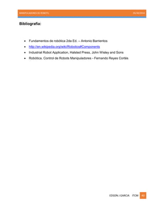 MANIPULADORES DE ROBOTS. 05/30/2014
EDSON J GARCIA ITCM 40
Bibliografía:
 Fundamentos de robótica 2da Ed. – Antonio Barrientos
 http://en.wikipedia.org/wiki/Robotics#Components
 Industrial Robot Application, Halsted Press, John Wisley and Sons
 Robótica. Control de Robots Manipuladores - Fernando Reyes Cortés
 