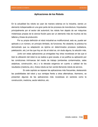 MANIPULADORES DE ROBOTS. 05/30/2014
EDSON J GARCIA ITCM 4
Aplicaciones de los Robots
En la actualidad los robots se usan de manera extensa en la industria, siendo un
elemento indispensable en una gran parte de los procesos de manufactura. Impulsados
principalmente por el sector del automóvil, los robots han dejado de ser máquinas
misteriosas propias de la ciencia ficción para ser un elemento más de muchos de los
talleres y líneas de producción.
Por su propia definición el robot industrial es multifuncional, esto es, puede ser
aplicado a un número, en principio ilimitado, de funciones. No obstante, la práctica ha
demostrado que su adaptación es óptima en determinados procesos (soldadura,
paletización, etc.) en los que hoy en día el robot es, sin duda alguna, la solución más.
Junto con estas aplicaciones ya arraigadas hay otras novedosas en las que si
bien la utilización del robot no se realiza a gran escala, sí se justifica su aplicación por
las condiciones intrínsecas del medio de trabajo (ambientes contaminados, salas
asépticas, construcción, etc.) o la elevada exigencia en cuanto a calidad de los
resultados (medicina, etc.). Estos robots se han venido llamando robots de servicio.
En este capítulo se repasan las aplicaciones más frecuentes, destacando
las posibilidades del robot y sus ventajas frente a otras alternativas. Asimismo, se
presentan algunas de las aplicaciones más novedosas en sectores como la
construcción, medicina, sector eléctrico, etc.
 