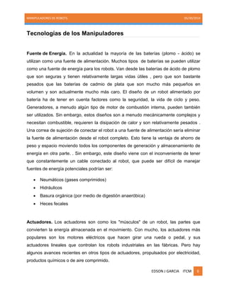 MANIPULADORES DE ROBOTS. 05/30/2014
EDSON J GARCIA ITCM 6
Tecnologías de los Manipuladores
Fuente de Energía. En la actualidad la mayoría de las baterías (plomo - ácido) se
utilizan como una fuente de alimentación. Muchos tipos de baterías se pueden utilizar
como una fuente de energía para los robots. Van desde las baterías de ácido de plomo
que son seguras y tienen relativamente largas vidas útiles , pero que son bastante
pesados que las baterías de cadmio de plata que son mucho más pequeños en
volumen y son actualmente mucho más caro. El diseño de un robot alimentado por
batería ha de tener en cuenta factores como la seguridad, la vida de ciclo y peso.
Generadores, a menudo algún tipo de motor de combustión interna, pueden también
ser utilizados. Sin embargo, estos diseños son a menudo mecánicamente complejos y
necesitan combustible, requieren la disipación de calor y son relativamente pesados .
Una correa de sujeción de conectar el robot a una fuente de alimentación sería eliminar
la fuente de alimentación desde el robot completo. Esto tiene la ventaja de ahorro de
peso y espacio moviendo todos los componentes de generación y almacenamiento de
energía en otra parte. . Sin embargo, este diseño viene con el inconveniente de tener
que constantemente un cable conectado al robot, que puede ser difícil de manejar
fuentes de energía potenciales podrían ser:
 Neumáticos (gases comprimidos)
 Hidráulicos
 Basura orgánica (por medio de digestión anaeróbica)
 Heces fecales
Actuadores. Los actuadores son como los "músculos" de un robot, las partes que
convierten la energía almacenada en el movimiento. Con mucho, los actuadores más
populares son los motores eléctricos que hacen girar una rueda o pedal, y sus
actuadores lineales que controlan los robots industriales en las fábricas. Pero hay
algunos avances recientes en otros tipos de actuadores, propulsados por electricidad,
productos químicos o de aire comprimido.
 