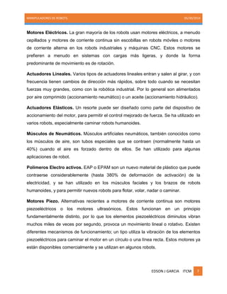 MANIPULADORES DE ROBOTS. 05/30/2014
EDSON J GARCIA ITCM 7
Motores Eléctricos. La gran mayoría de los robots usan motores eléctricos, a menudo
cepillados y motores de corriente continua sin escobillas en robots móviles o motores
de corriente alterna en los robots industriales y máquinas CNC. Estos motores se
prefieren a menudo en sistemas con cargas más ligeras, y donde la forma
predominante de movimiento es de rotación.
Actuadores Lineales. Varios tipos de actuadores lineales entran y salen al girar, y con
frecuencia tienen cambios de dirección más rápidos, sobre todo cuando se necesitan
fuerzas muy grandes, como con la robótica industrial. Por lo general son alimentados
por aire comprimido (accionamiento neumático) o un aceite (accionamiento hidráulico).
Actuadores Elásticos. Un resorte puede ser diseñado como parte del dispositivo de
accionamiento del motor, para permitir el control mejorado de fuerza. Se ha utilizado en
varios robots, especialmente caminar robots humanoides.
Músculos de Neumáticos. Músculos artificiales neumáticos, también conocidos como
los músculos de aire, son tubos especiales que se contraen (normalmente hasta un
40%) cuando el aire es forzado dentro de ellos. Se han utilizado para algunas
aplicaciones de robot.
Polímeros Electro activos. EAP o EPAM son un nuevo material de plástico que puede
contraerse considerablemente (hasta 380% de deformación de activación) de la
electricidad, y se han utilizado en los músculos faciales y los brazos de robots
humanoides, y para permitir nuevos robots para flotar, volar, nadar o caminar.
Motores Piezo. Alternativas recientes a motores de corriente continua son motores
piezoeléctricos o los motores ultrasónicos. Estos funcionan en un principio
fundamentalmente distinto, por lo que los elementos piezoeléctricos diminutos vibran
muchos miles de veces por segundo, provoca un movimiento lineal o rotativo. Existen
diferentes mecanismos de funcionamiento; un tipo utiliza la vibración de los elementos
piezoeléctricos para caminar el motor en un círculo o una línea recta. Estos motores ya
están disponibles comercialmente y se utilizan en algunos robots.
 