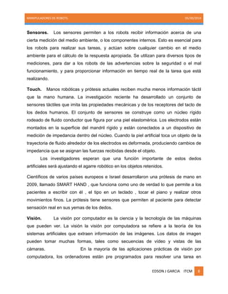 MANIPULADORES DE ROBOTS. 05/30/2014
EDSON J GARCIA ITCM 8
Sensores. Los sensores permiten a los robots recibir información acerca de una
cierta medición del medio ambiente, o los componentes internos. Esto es esencial para
los robots para realizar sus tareas, y actúan sobre cualquier cambio en el medio
ambiente para el cálculo de la respuesta apropiada. Se utilizan para diversos tipos de
mediciones, para dar a los robots de las advertencias sobre la seguridad o el mal
funcionamiento, y para proporcionar información en tiempo real de la tarea que está
realizando.
Touch. Manos robóticas y prótesis actuales reciben mucha menos información táctil
que la mano humana. La investigación reciente ha desarrollado un conjunto de
sensores táctiles que imita las propiedades mecánicas y de los receptores del tacto de
los dedos humanos. El conjunto de sensores se construye como un núcleo rígido
rodeado de fluido conductor que figura por una piel elastomérica. Los electrodos están
montados en la superficie del mandril rígido y están conectados a un dispositivo de
medición de impedancia dentro del núcleo. Cuando la piel artificial toca un objeto de la
trayectoria de fluido alrededor de los electrodos es deformada, produciendo cambios de
impedancia que se asignan las fuerzas recibidas desde el objeto.
Los investigadores esperan que una función importante de estos dedos
artificiales será ajustando el agarre robótico en los objetos retenidos.
Científicos de varios países europeos e Israel desarrollaron una prótesis de mano en
2009, llamado SMART HAND , que funciona como uno de verdad lo que permite a los
pacientes a escribir con él , el tipo en un teclado , tocar el piano y realizar otros
movimientos finos. La prótesis tiene sensores que permiten al paciente para detectar
sensación real en sus yemas de los dedos.
Visión. La visión por computador es la ciencia y la tecnología de las máquinas
que pueden ver. La visión la visión por computadora se refiere a la teoría de los
sistemas artificiales que extraen información de las imágenes. Los datos de imagen
pueden tomar muchas formas, tales como secuencias de vídeo y vistas de las
cámaras. En la mayoría de las aplicaciones prácticas de visión por
computadora, los ordenadores están pre programados para resolver una tarea en
 