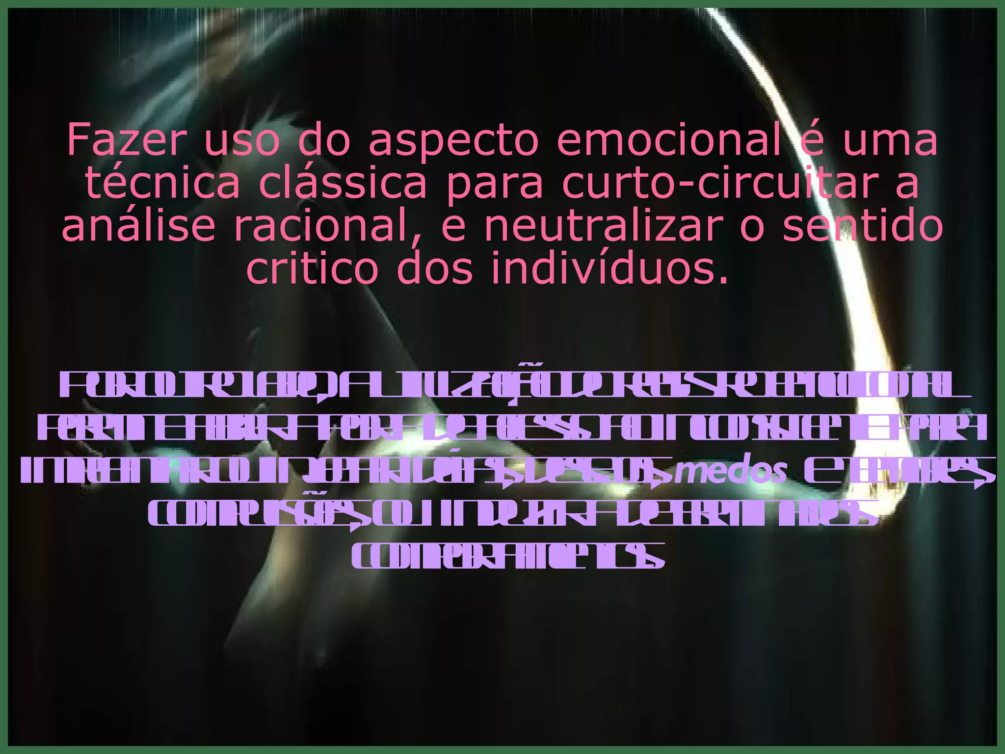 Fazer uso do aspecto emocional é uma técnica clássica para curto-circuitar a análise racional, e neutralizar o sentido critico dos indivíduos.  Por outro lado, a utilização do registro emocional permite abrir a porta de acesso ao inconsciente para implantar ou injetar idéias, desejos,  medos  e temores, compulsões, ou  induzir a determinados comportamentos. 