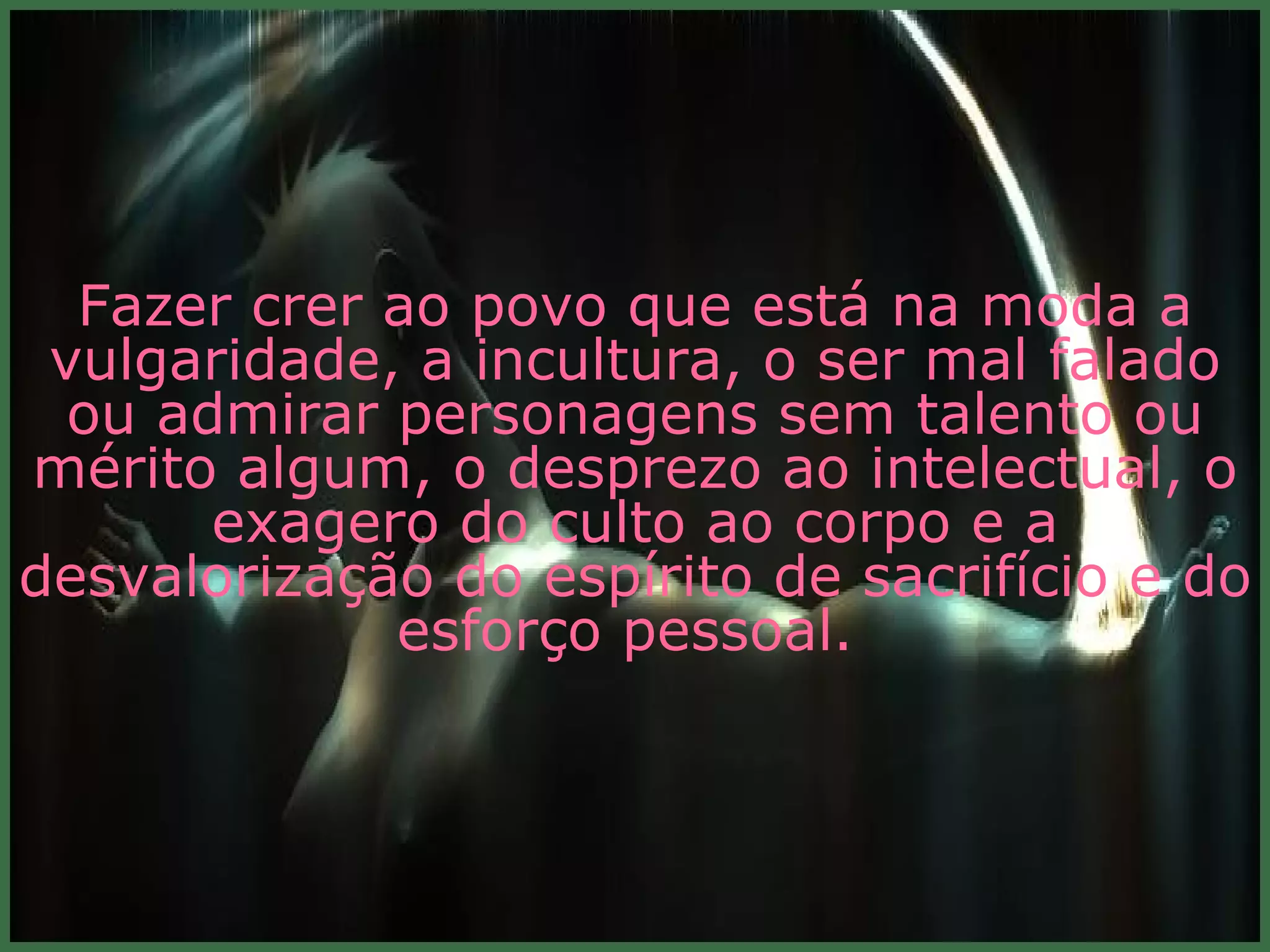 Fazer crer ao povo que está na moda a vulgaridade, a incultura, o ser mal falado ou admirar personagens sem talento ou mérito algum, o desprezo ao intelectual, o exagero do culto ao corpo e a desvalorização do espírito de sacrifício e do esforço pessoal.  