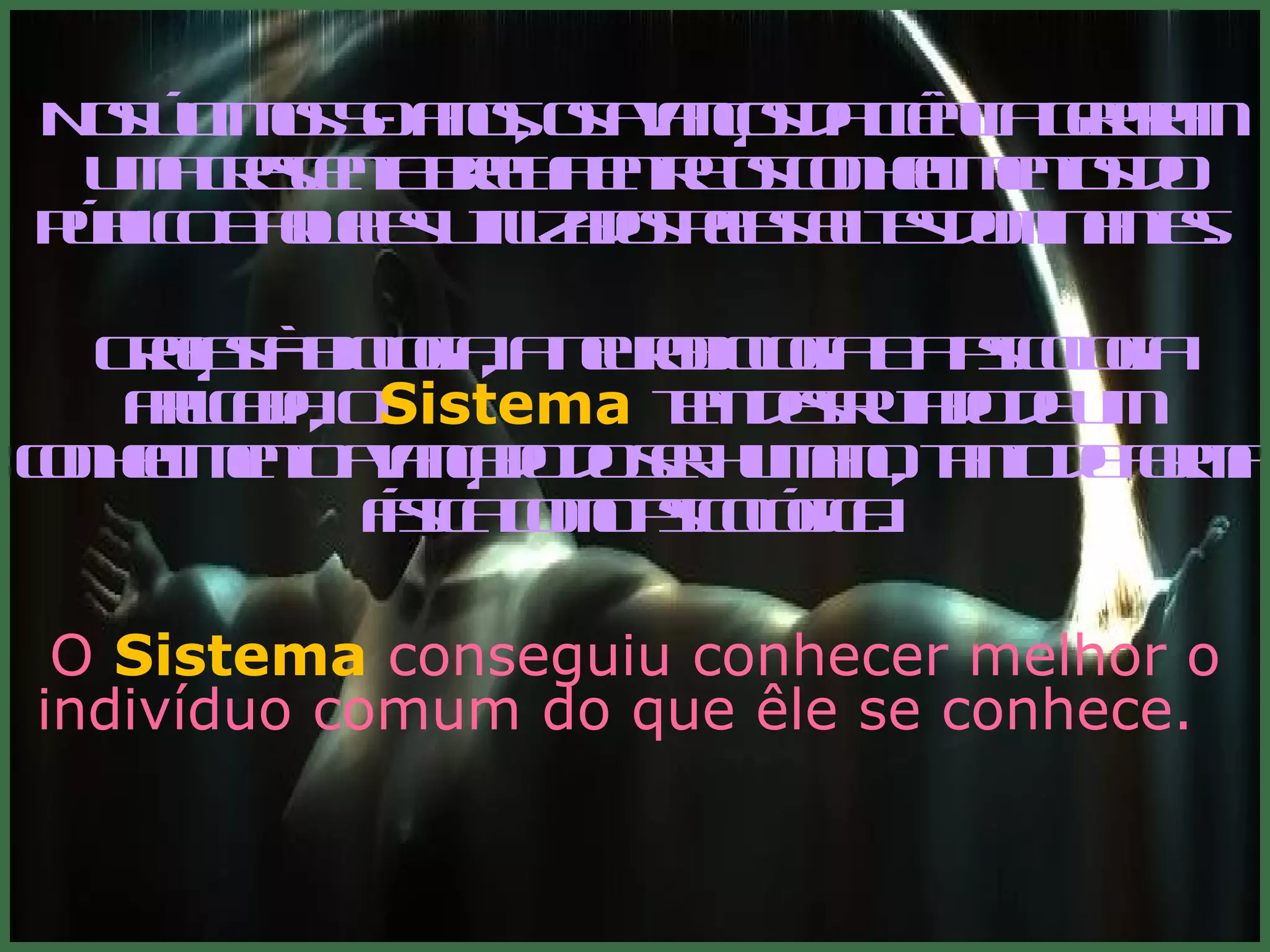 Nos últimos 50 anos, os avanços da ciência geraram uma crescente brecha entre os conhecimentos do público e aqueles utilizados pelas elites dominantes.    Graças à biologia, a neurobiologia e a psicologia aplicada, o  Sistema   tem desfrutado de um conhecimento avançado do ser humano, tanto de forma física como psicológica .  O  Sistema   conseguiu conhecer melhor o indivíduo comum do que êle se conhece.    