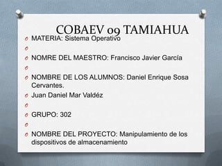 COBAEV 09 TAMIAHUA
O MATERIA: Sistema Operativo
O
O NOMRE DEL MAESTRO: Francisco Javier García
O
O NOMBRE DE LOS ALUMNOS: Daniel Enrique Sosa
  Cervantes.
O Juan Daniel Mar Valdéz
O
O GRUPO: 302
O
O NOMBRE DEL PROYECTO: Manipulamiento de los
    dispositivos de almacenamiento
 