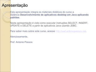 Apresentação Esta apresentação integra os materiais didáticos do curso a distância  Desenvolvimento de aplicativos desktop em Java aplicando padrões . Nesta apresentação é visto como executar instruções SELECT, INSERT, UPDATE e DELETE a partir de aplicativos Java usando JDBC. Para saber mais sobre este curso, acesse  http://ead.antoniopassos.net . Atenciosamente, Prof. Antonio Passos 