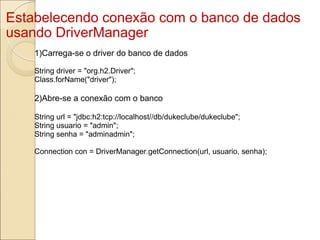 Estabelecendo conexão com o banco de dados usando DriverManager 1)Carrega-se o driver do banco de dados String driver = "org.h2.Driver"; Class.forName("driver"); 2)Abre-se a conexão com o banco String url = "jdbc:h2:tcp://localhost//db/dukeclube/dukeclube"; String usuario = "admin"; String senha = "adminadmin"; Connection con = DriverManager.getConnection(url, usuario, senha); 