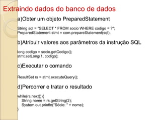 Extraindo dados do banco de dados a)Obter um objeto PreparedStatement String sql = "SELECT * FROM socio WHERE codigo = ?"; PreparedStatement stmt = com.prepareStatement(sql); b)Atribuir valores aos parâmetros da instrução SQL long codigo = socio.getCodigo(); stmt.setLong(1, codigo); c)Executar o comando ResultSet rs = stmt.executeQuery(); d)Percorrer e tratar o resultado while(rs.next()){      String nome = rs.getString(2);      System.out.println("Sócio: " + nome); } 