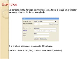 Exemplos No console do H2, forneça as informações da figura e clique em Conectar para criar o banco de dados  sampledb . Crie a tabela socio com o comando SQL abaixo. CREATE TABLE socio (codigo identity, nome varchar, idade int) 