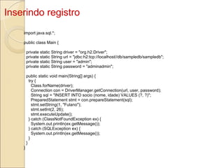 Inserindo registro import java.sql.*; public class Main {    private static String driver = "org.h2.Driver";    private static String url = "jdbc:h2:tcp://localhost//db/sampledb/sampledb";    private static String user = "admin";    private static String password = "adminadmin";    public static void main(String[] args) {      try {        Class.forName(driver);        Connection con = DriverManager.getConnection(url, user, password);        String sql = "INSERT INTO socio (nome, idade) VALUES (?, ?)";        PreparedStatement stmt = con.prepareStatement(sql);        stmt.setString(1, "Fulano");        stmt.setInt(2, 26);        stmt.executeUpdate();      } catch (ClassNotFoundException ex) {        System.out.println(ex.getMessage());      } catch (SQLException ex) {        System.out.println(ex.getMessage());      }    } } 
