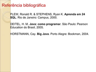 Referência bibliográfica PLEW, Ronald R. & STEPHENS, Ryan K.  Aprenda em 24 SQL . Rio de Janeiro: Campus, 2000. DEITEL, H. M.  Java: como programar . São Paulo: Pearson Education do Brasil, 2005. HORSTMANN, Cay.  Big Java . Porto Alegre: Bookman, 2004. 