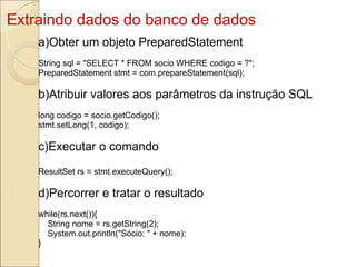 Extraindo dados do banco de dados a)Obter um objeto PreparedStatement String sql = &quot;SELECT * FROM socio WHERE codigo = ?&quot;; PreparedStatement stmt = com.prepareStatement(sql); b)Atribuir valores aos parâmetros da instrução SQL long codigo = socio.getCodigo(); stmt.setLong(1, codigo); c)Executar o comando ResultSet rs = stmt.executeQuery(); d)Percorrer e tratar o resultado while(rs.next()){      String nome = rs.getString(2);      System.out.println(&quot;Sócio: &quot; + nome); } 