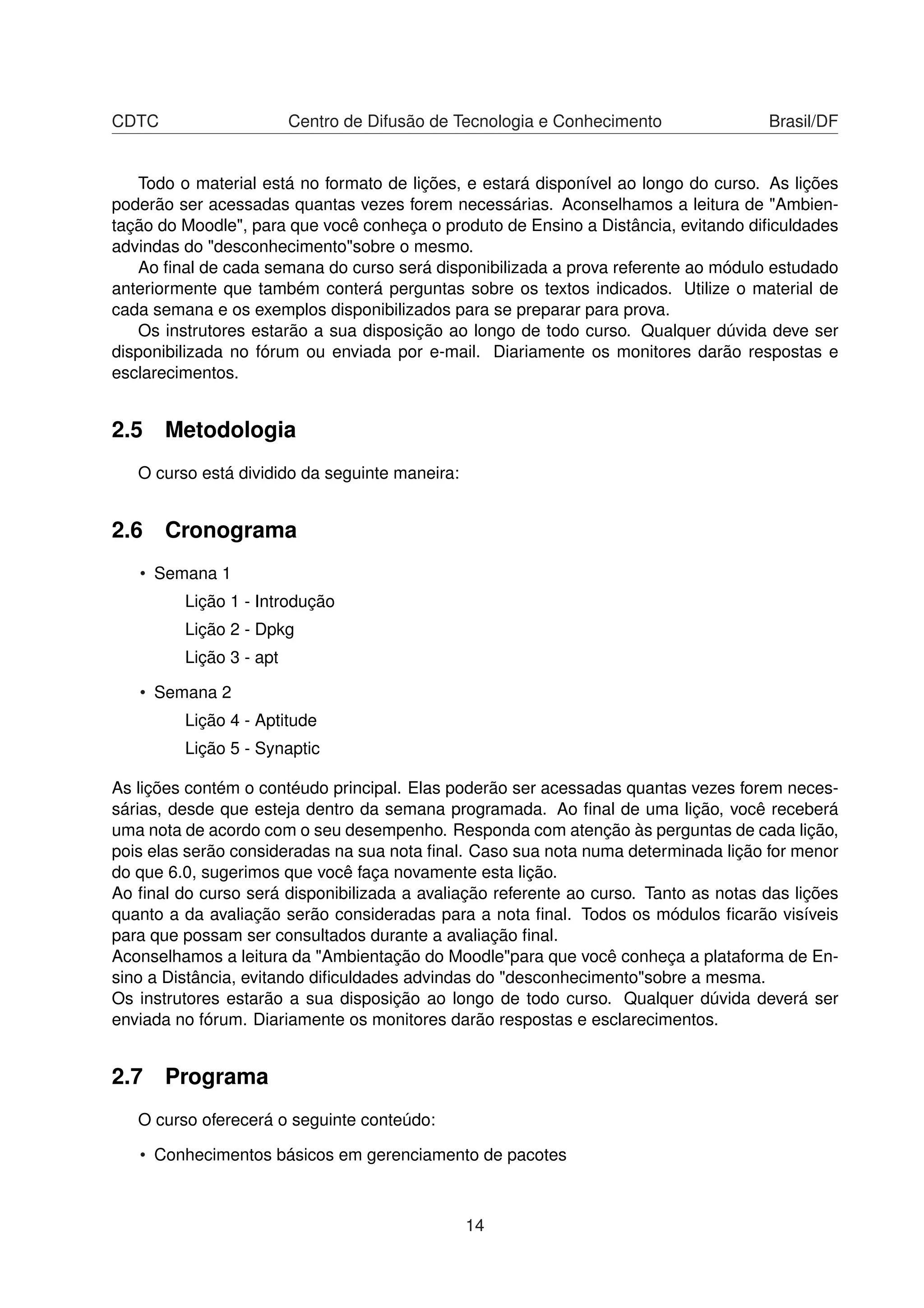 CDTC Centro de Difusão de Tecnologia e Conhecimento Brasil/DF
Todo o material está no formato de lições, e estará disponível ao longo do curso. As lições
poderão ser acessadas quantas vezes forem necessárias. Aconselhamos a leitura de "Ambien-
tação do Moodle", para que você conheça o produto de Ensino a Distância, evitando diﬁculdades
advindas do "desconhecimento"sobre o mesmo.
Ao ﬁnal de cada semana do curso será disponibilizada a prova referente ao módulo estudado
anteriormente que também conterá perguntas sobre os textos indicados. Utilize o material de
cada semana e os exemplos disponibilizados para se preparar para prova.
Os instrutores estarão a sua disposição ao longo de todo curso. Qualquer dúvida deve ser
disponibilizada no fórum ou enviada por e-mail. Diariamente os monitores darão respostas e
esclarecimentos.
2.5 Metodologia
O curso está dividido da seguinte maneira:
2.6 Cronograma
• Semana 1
Lição 1 - Introdução
Lição 2 - Dpkg
Lição 3 - apt
• Semana 2
Lição 4 - Aptitude
Lição 5 - Synaptic
As lições contém o contéudo principal. Elas poderão ser acessadas quantas vezes forem neces-
sárias, desde que esteja dentro da semana programada. Ao ﬁnal de uma lição, você receberá
uma nota de acordo com o seu desempenho. Responda com atenção às perguntas de cada lição,
pois elas serão consideradas na sua nota ﬁnal. Caso sua nota numa determinada lição for menor
do que 6.0, sugerimos que você faça novamente esta lição.
Ao ﬁnal do curso será disponibilizada a avaliação referente ao curso. Tanto as notas das lições
quanto a da avaliação serão consideradas para a nota ﬁnal. Todos os módulos ﬁcarão visíveis
para que possam ser consultados durante a avaliação ﬁnal.
Aconselhamos a leitura da "Ambientação do Moodle"para que você conheça a plataforma de En-
sino a Distância, evitando diﬁculdades advindas do "desconhecimento"sobre a mesma.
Os instrutores estarão a sua disposição ao longo de todo curso. Qualquer dúvida deverá ser
enviada no fórum. Diariamente os monitores darão respostas e esclarecimentos.
2.7 Programa
O curso oferecerá o seguinte conteúdo:
• Conhecimentos básicos em gerenciamento de pacotes
14
 