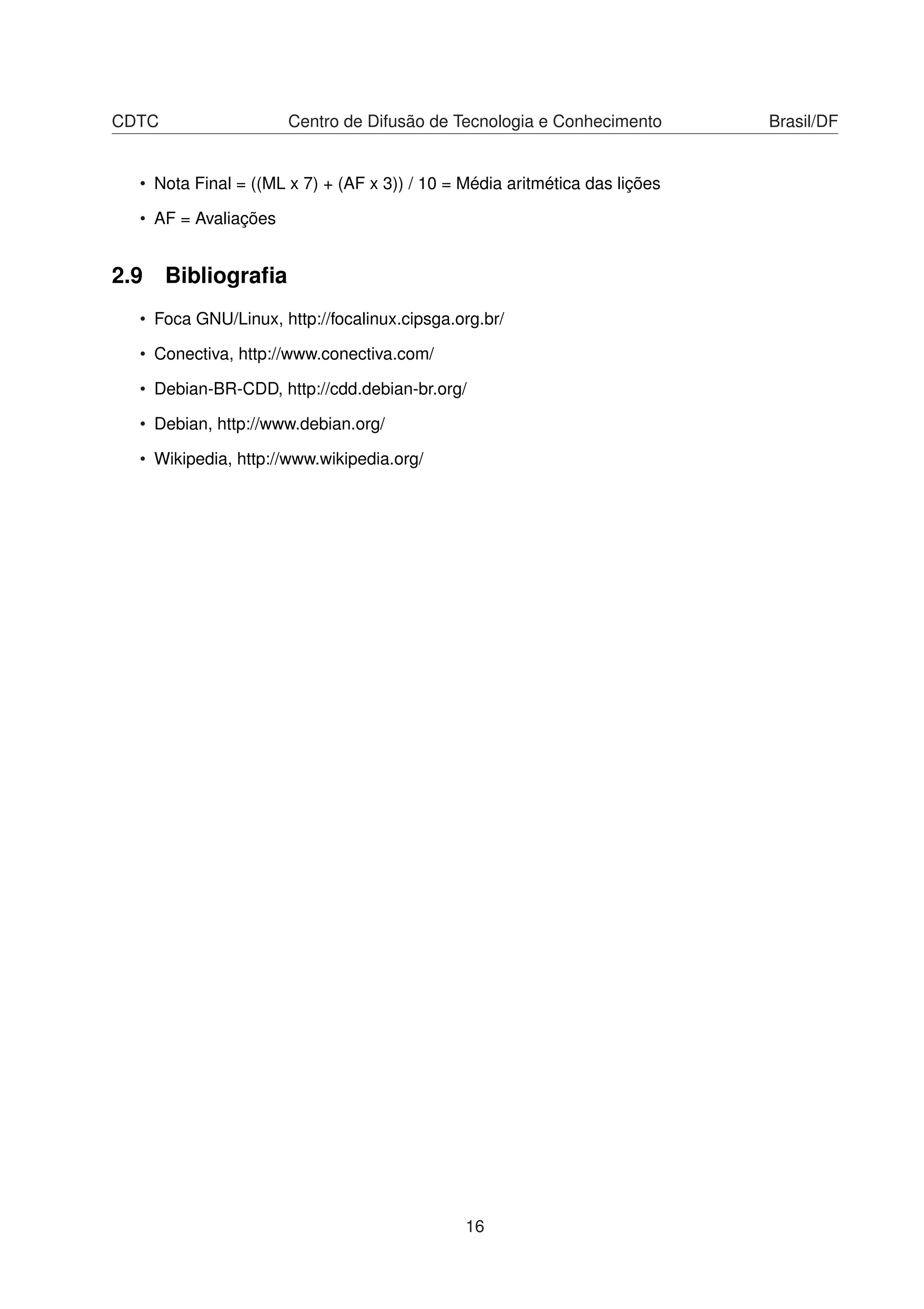 CDTC Centro de Difusão de Tecnologia e Conhecimento Brasil/DF
• Nota Final = ((ML x 7) + (AF x 3)) / 10 = Média aritmética das lições
• AF = Avaliações
2.9 Bibliograﬁa
• Foca GNU/Linux, http://focalinux.cipsga.org.br/
• Conectiva, http://www.conectiva.com/
• Debian-BR-CDD, http://cdd.debian-br.org/
• Debian, http://www.debian.org/
• Wikipedia, http://www.wikipedia.org/
16
 