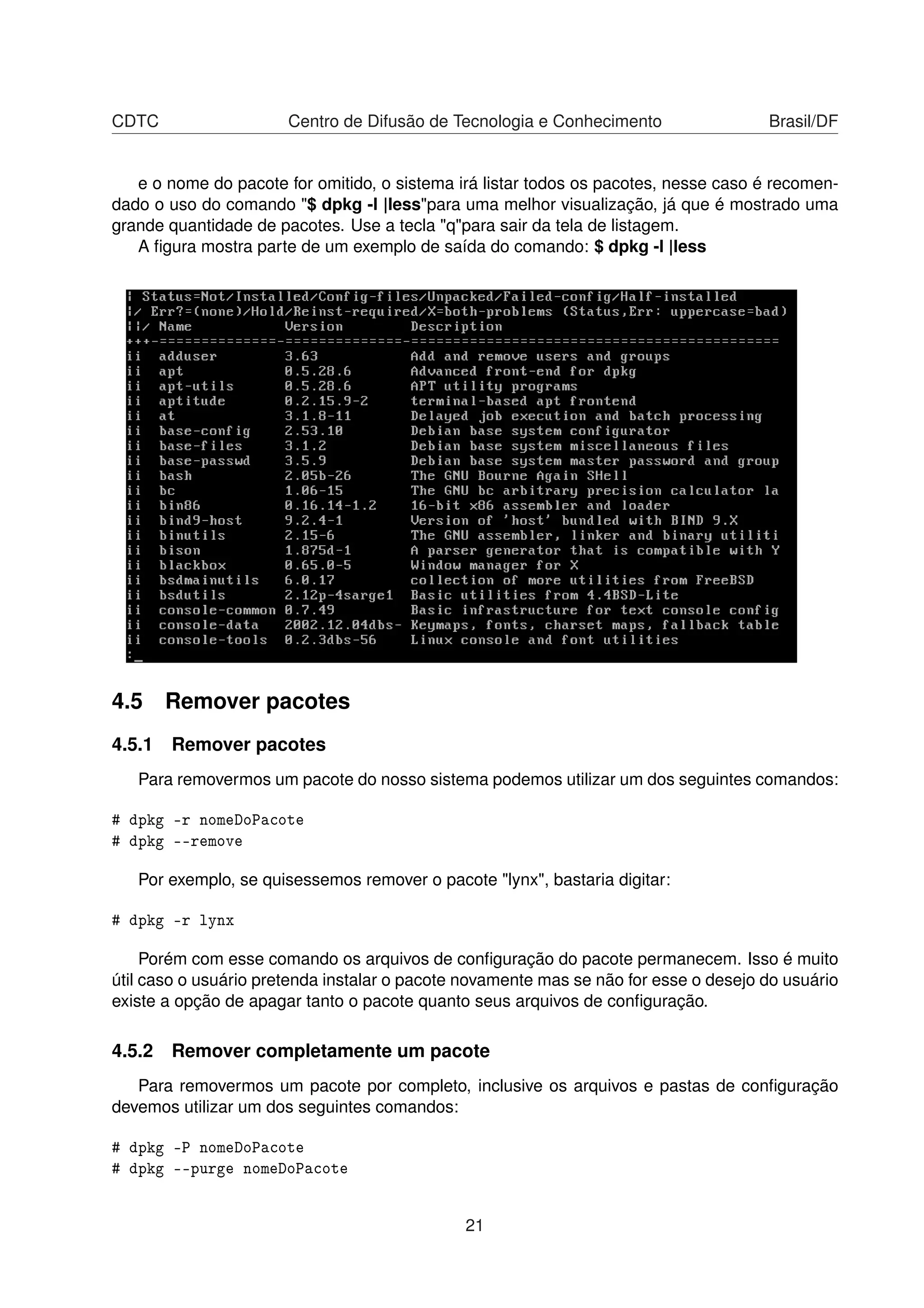 CDTC Centro de Difusão de Tecnologia e Conhecimento Brasil/DF
e o nome do pacote for omitido, o sistema irá listar todos os pacotes, nesse caso é recomen-
dado o uso do comando "$ dpkg -l |less"para uma melhor visualização, já que é mostrado uma
grande quantidade de pacotes. Use a tecla "q"para sair da tela de listagem.
A ﬁgura mostra parte de um exemplo de saída do comando: $ dpkg -l |less
4.5 Remover pacotes
4.5.1 Remover pacotes
Para removermos um pacote do nosso sistema podemos utilizar um dos seguintes comandos:
# dpkg -r nomeDoPacote
# dpkg --remove
Por exemplo, se quisessemos remover o pacote "lynx", bastaria digitar:
# dpkg -r lynx
Porém com esse comando os arquivos de conﬁguração do pacote permanecem. Isso é muito
útil caso o usuário pretenda instalar o pacote novamente mas se não for esse o desejo do usuário
existe a opção de apagar tanto o pacote quanto seus arquivos de conﬁguração.
4.5.2 Remover completamente um pacote
Para removermos um pacote por completo, inclusive os arquivos e pastas de conﬁguração
devemos utilizar um dos seguintes comandos:
# dpkg -P nomeDoPacote
# dpkg --purge nomeDoPacote
21
 